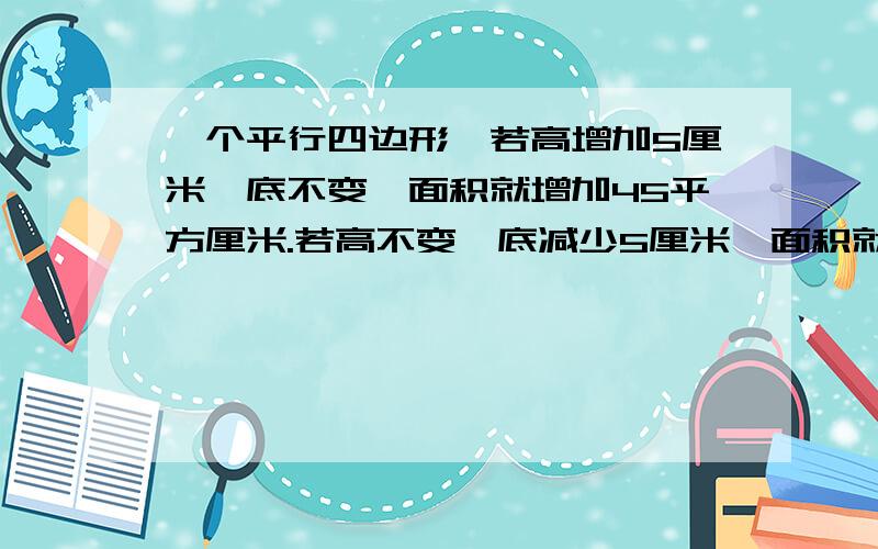 一个平行四边形,若高增加5厘米,底不变,面积就增加45平方厘米.若高不变,底减少5厘米,面积就减少30平方厘米.原来的平