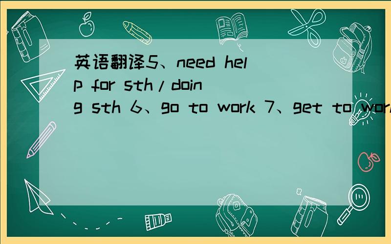 英语翻译5、need help for sth/doing sth 6、go to work 7、get to work