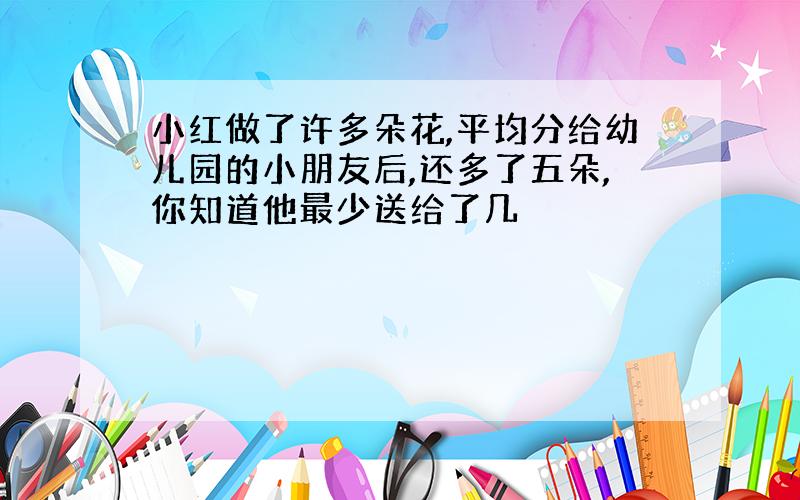 小红做了许多朵花,平均分给幼儿园的小朋友后,还多了五朵,你知道他最少送给了几