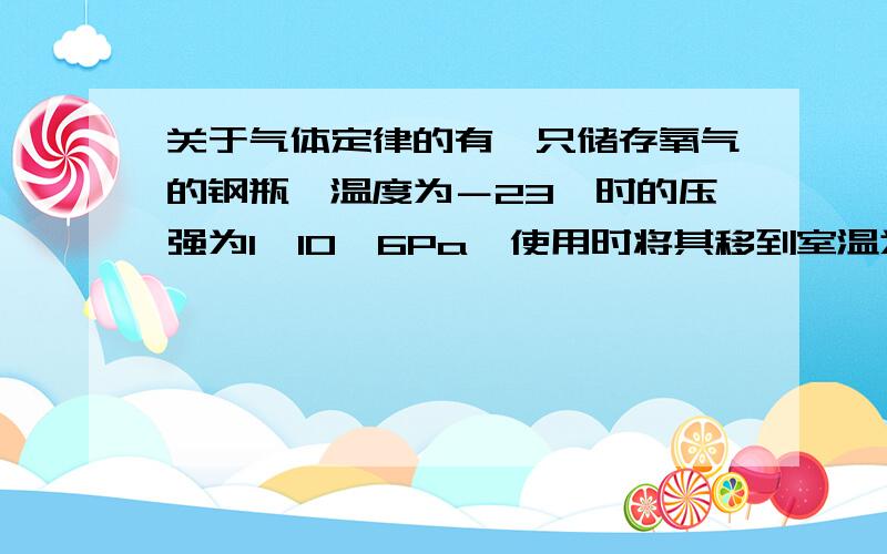 关于气体定律的有一只储存氧气的钢瓶,温度为－23℃时的压强为1*10^6Pa,使用时将其移到室温为27℃的房间里,发现钢