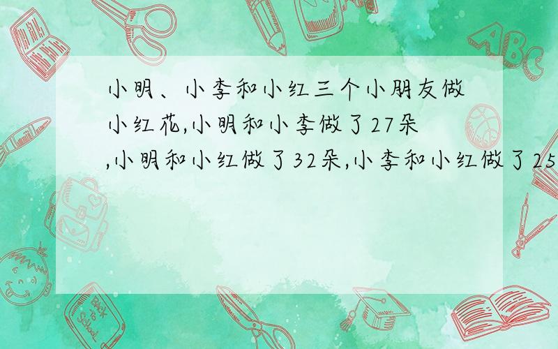 小明、小李和小红三个小朋友做小红花,小明和小李做了27朵,小明和小红做了32朵,小李和小红做了25朵,