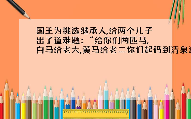 国王为挑选继承人,给两个儿子出了道难题：“给你们两匹马,白马给老大,黄马给老二你们起码到清泉边饮水