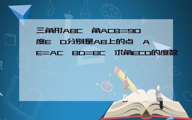 三角形ABC,角ACB=90度E,D分别是AB上的点,AE=AC,BD=BC,求角ECD的度数