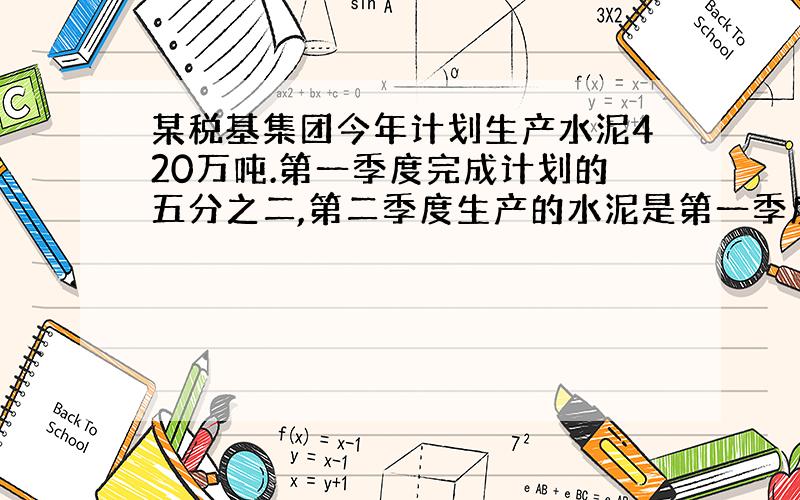 某税基集团今年计划生产水泥420万吨.第一季度完成计划的五分之二,第二季度生产的水泥是第一季度的三分之