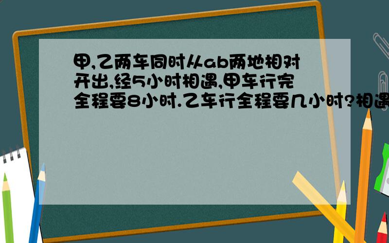 甲,乙两车同时从ab两地相对开出,经5小时相遇,甲车行完全程要8小时.乙车行全程要几小时?相遇甲时甲比乙多行25千米,乙