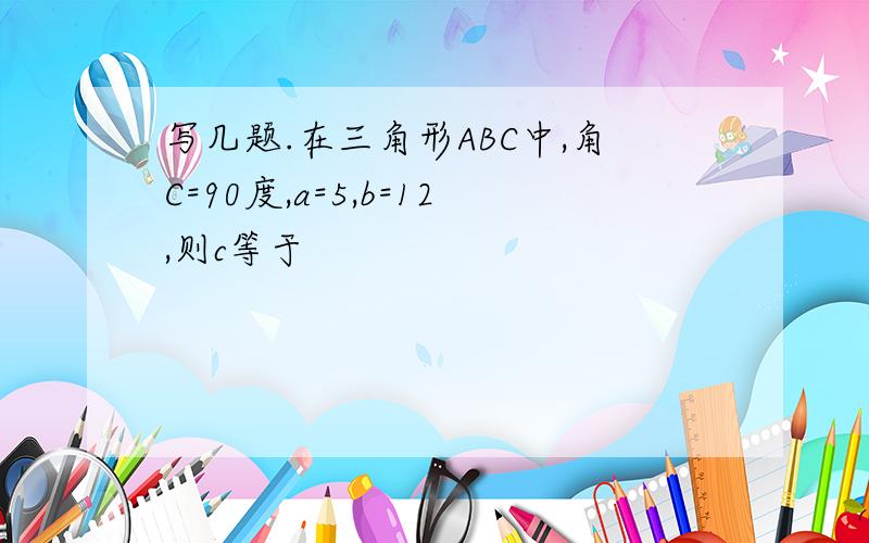 写几题.在三角形ABC中,角C=90度,a=5,b=12,则c等于