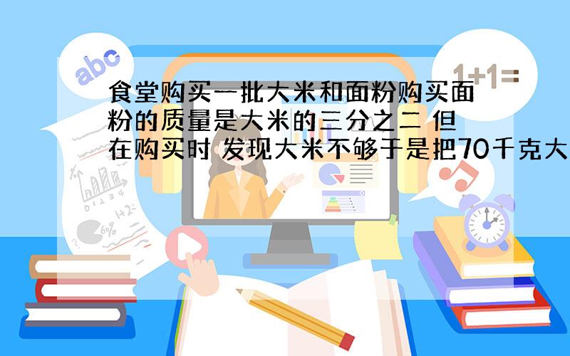 食堂购买一批大米和面粉购买面粉的质量是大米的三分之二 但在购买时 发现大米不够于是把70千克大米换购成70千克面粉 实际