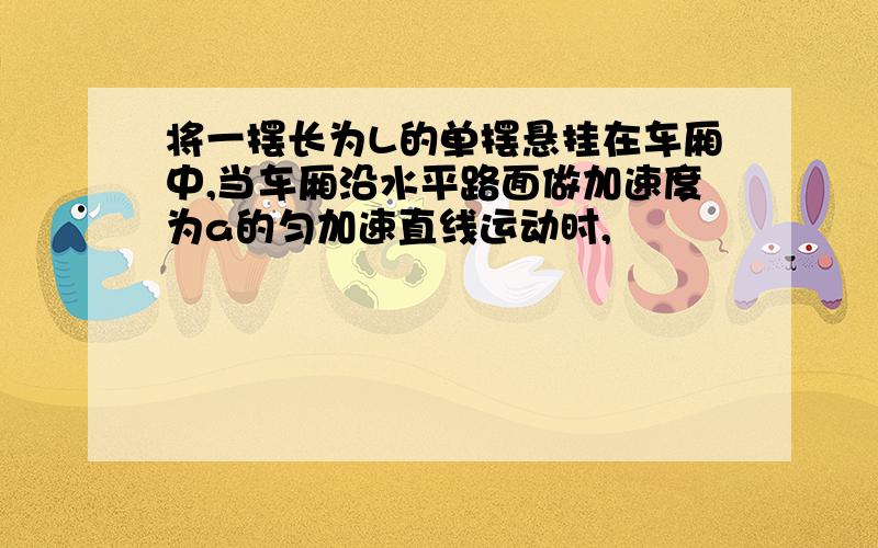 将一摆长为L的单摆悬挂在车厢中,当车厢沿水平路面做加速度为a的匀加速直线运动时,