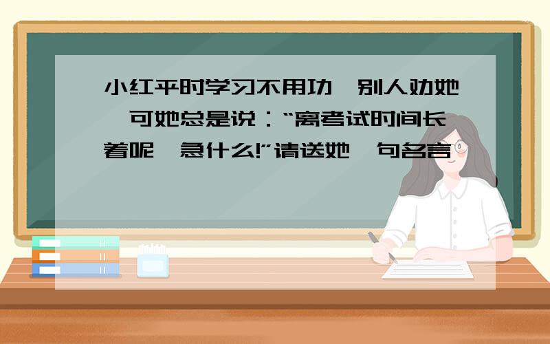 小红平时学习不用功,别人劝她,可她总是说：“离考试时间长着呢,急什么!”请送她一句名言