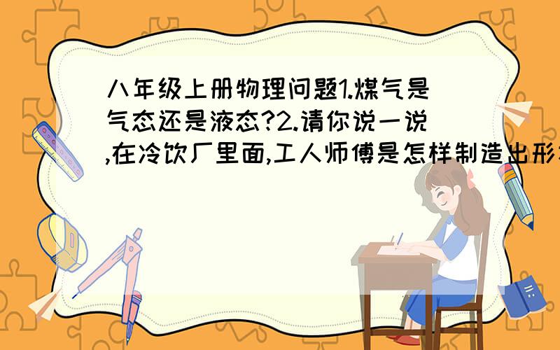 八年级上册物理问题1.煤气是气态还是液态?2.请你说一说,在冷饮厂里面,工人师傅是怎样制造出形状各种各样的冰糕的?3.在