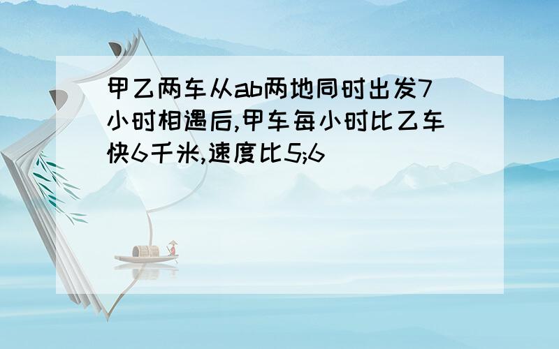 甲乙两车从ab两地同时出发7小时相遇后,甲车每小时比乙车快6千米,速度比5;6