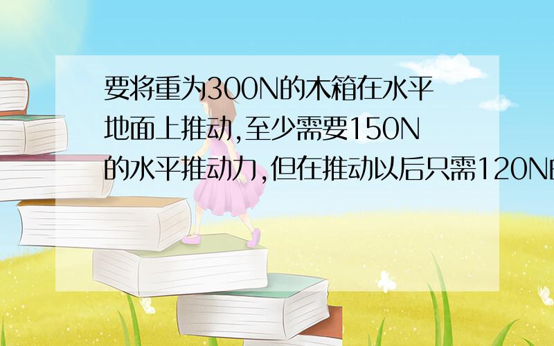 要将重为300N的木箱在水平地面上推动,至少需要150N的水平推动力,但在推动以后只需120N的水平推力就能使...