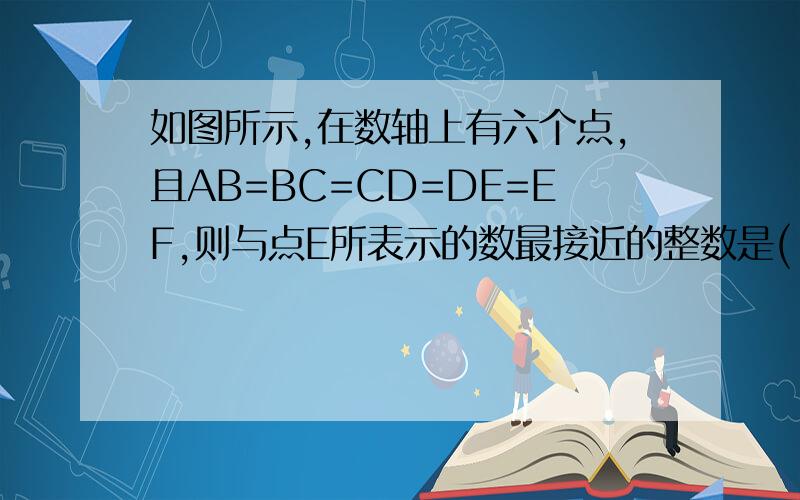 如图所示,在数轴上有六个点,且AB=BC=CD=DE=EF,则与点E所表示的数最接近的整数是( ). A.5 B.6 C