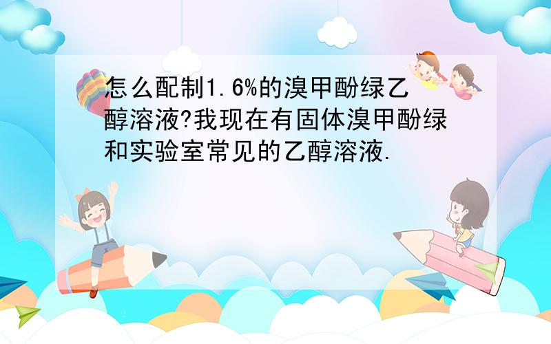 怎么配制1.6%的溴甲酚绿乙醇溶液?我现在有固体溴甲酚绿和实验室常见的乙醇溶液.