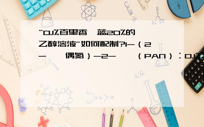 “0.1%百里香酚蓝20%的乙醇溶液”如何配制?1-（2-吡啶偶氮）-2-萘酚（PAN）：0.1%乙醇溶液怎么配制?