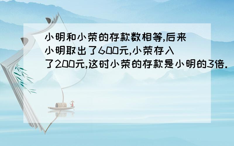 小明和小荣的存款数相等,后来小明取出了600元,小荣存入了200元,这时小荣的存款是小明的3倍.