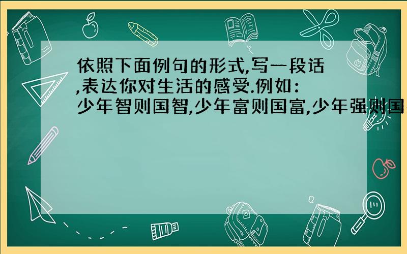 依照下面例句的形式,写一段话,表达你对生活的感受.例如：少年智则国智,少年富则国富,少年强则国强