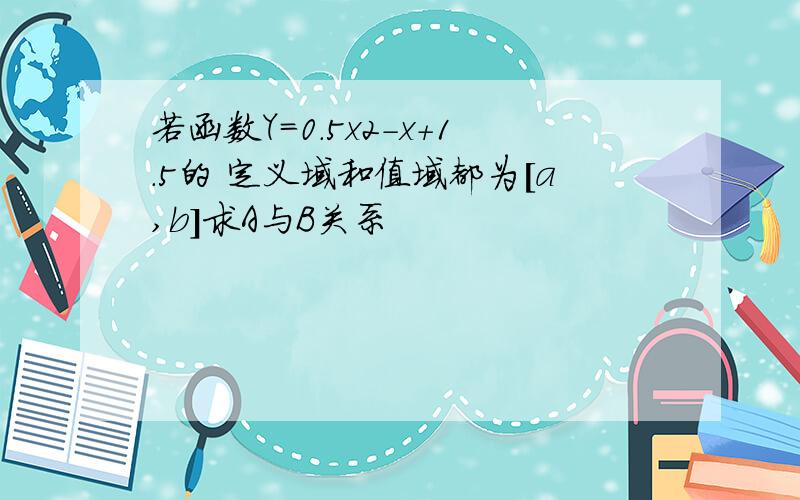 若函数Y=0.5x2-x+1.5的 定义域和值域都为[a,b]求A与B关系