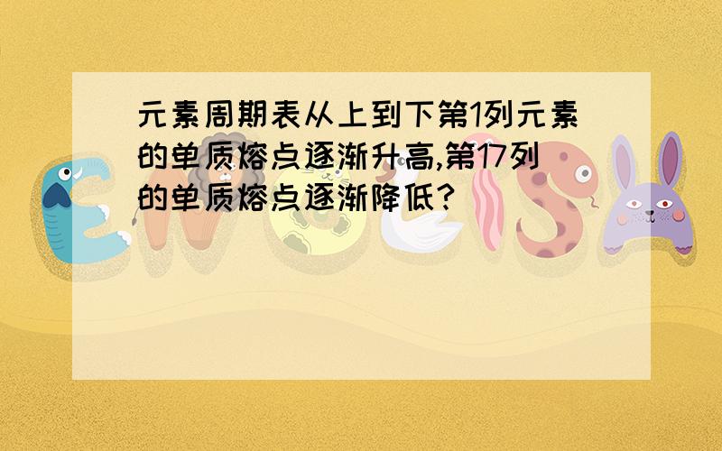 元素周期表从上到下第1列元素的单质熔点逐渐升高,第17列的单质熔点逐渐降低?