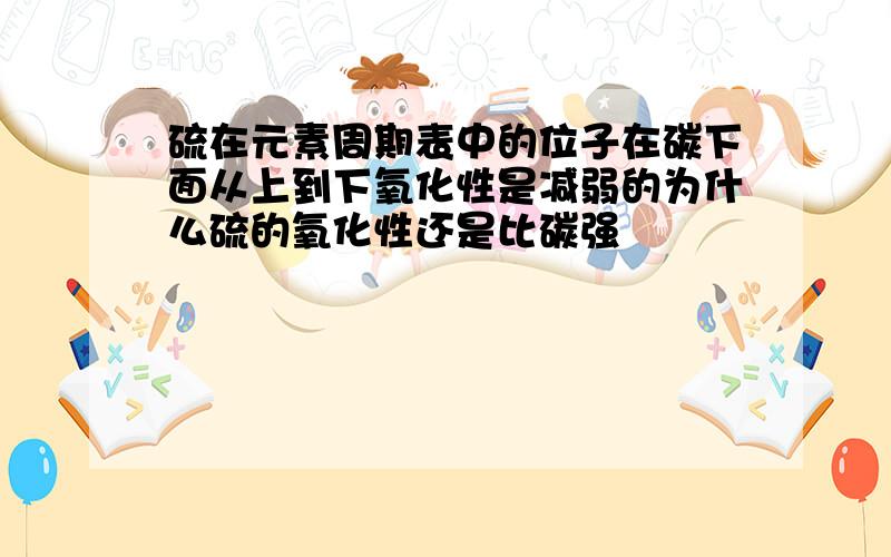 硫在元素周期表中的位子在碳下面从上到下氧化性是减弱的为什么硫的氧化性还是比碳强