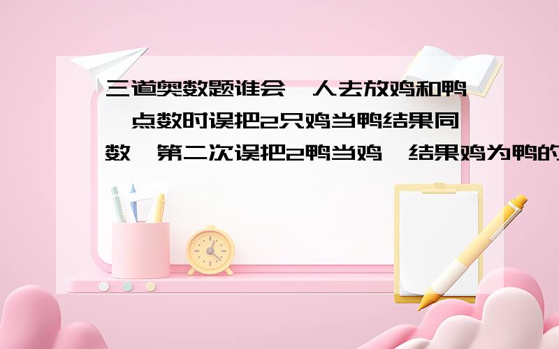 三道奥数题谁会一人去放鸡和鸭,点数时误把2只鸡当鸭结果同数,第二次误把2鸭当鸡,结果鸡为鸭的5倍,问鸡鸭各几只?提醒：鸡