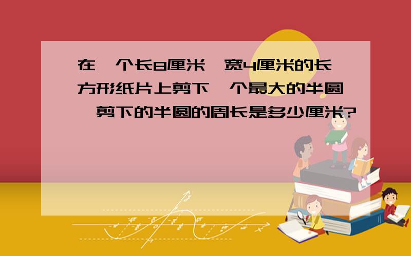 在一个长8厘米、宽4厘米的长方形纸片上剪下一个最大的半圆,剪下的半圆的周长是多少厘米?