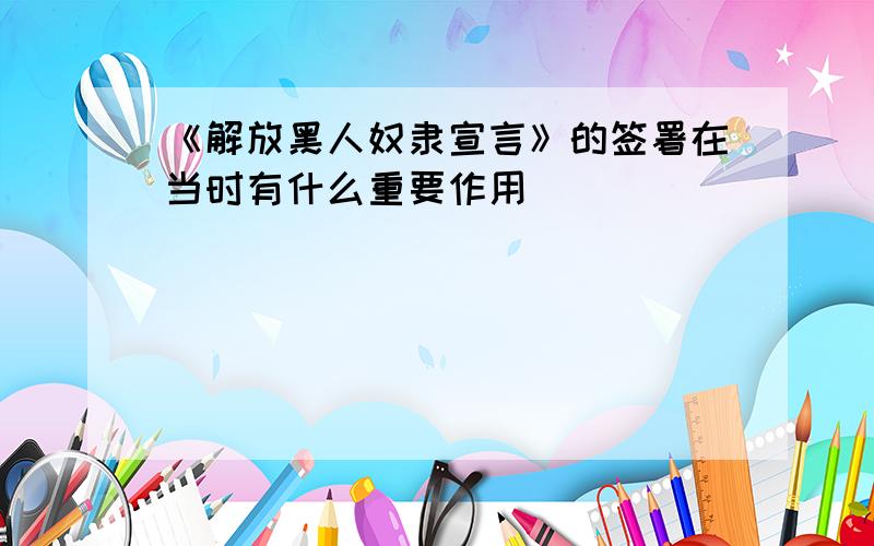 《解放黑人奴隶宣言》的签署在当时有什么重要作用