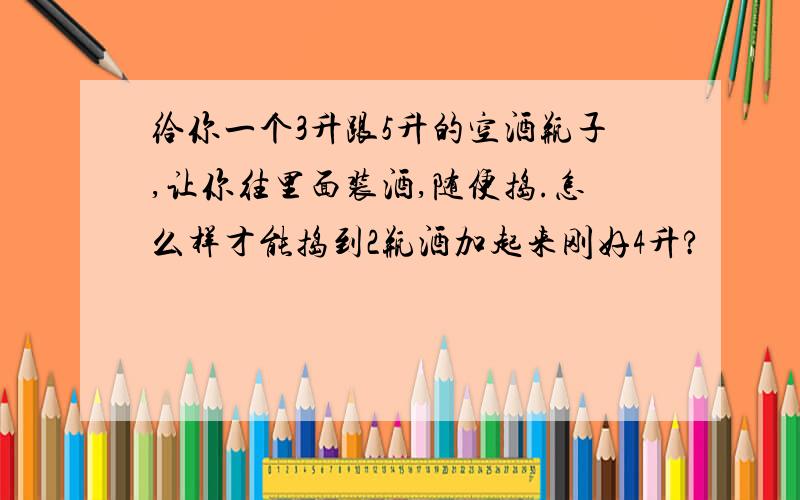 给你一个3升跟5升的空酒瓶子,让你往里面装酒,随便捣.怎么样才能捣到2瓶酒加起来刚好4升?