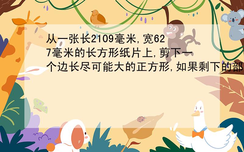 从一张长2109毫米,宽627毫米的长方形纸片上,剪下一个边长尽可能大的正方形,如果剩下的部分不是正方形,那么在剩下的纸