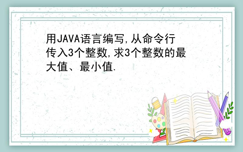 用JAVA语言编写,从命令行传入3个整数,求3个整数的最大值、最小值.