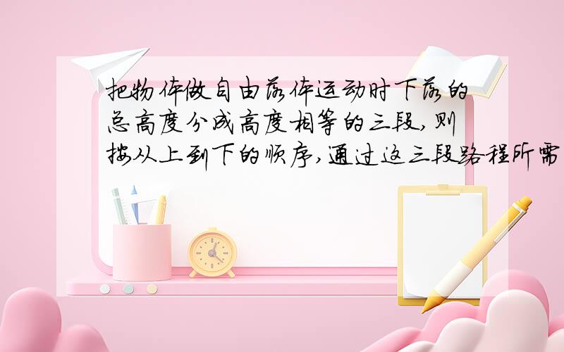 把物体做自由落体运动时下落的总高度分成高度相等的三段,则按从上到下的顺序,通过这三段路程所需的时间之比为?