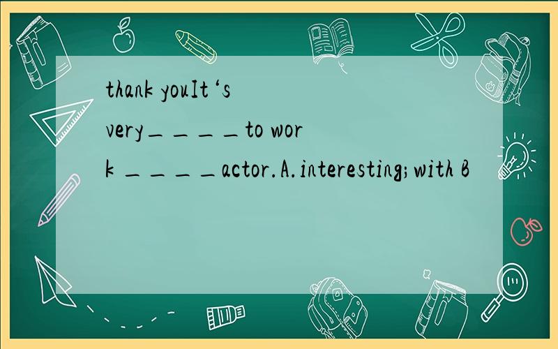 thank youIt‘s very____to work ____actor.A.interesting;with B