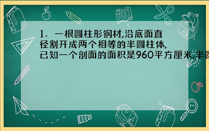 1．一根圆柱形钢材,沿底面直径割开成两个相等的半圆柱体,已知一个剖面的面积是960平方厘米,半圆柱的体积是3014.4立