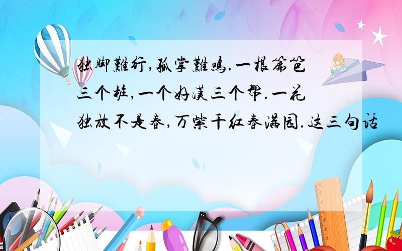 独脚难行,孤掌难鸣.一根篇笆三个桩,一个好汉三个帮.一花独放不是春,万紫千红春满园.这三句话