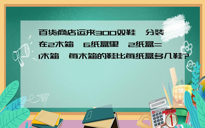 百货商店运来300双鞋,分装在2木箱,6纸盒里,2纸盒=1木箱,每木箱的鞋比每纸盒多几鞋?