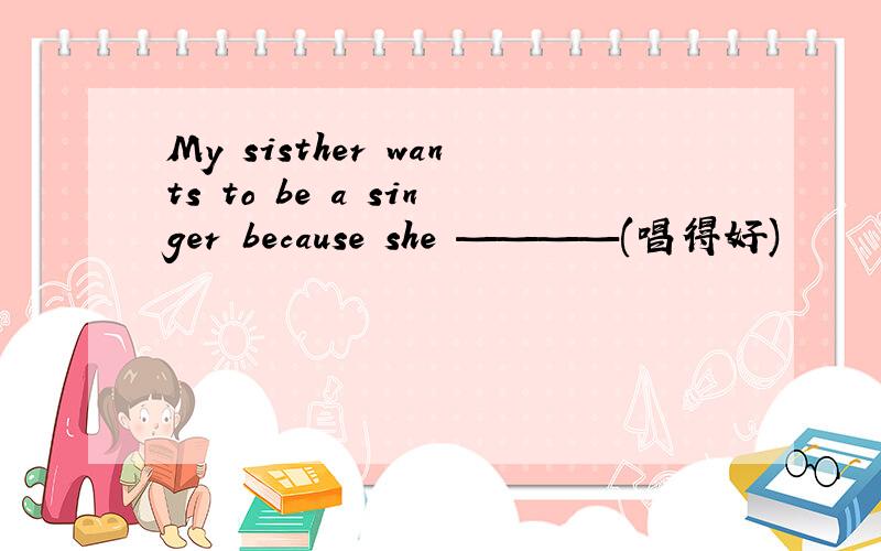 My sisther wants to be a singer because she ————(唱得好)