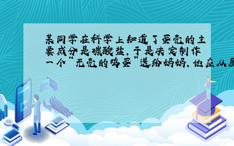 某同学在科学上知道了蛋壳的主要成分是碳酸盐,于是决定制作一个“无壳的鸡蛋”送给妈妈,他应从厨房中选择的物质是（ ）