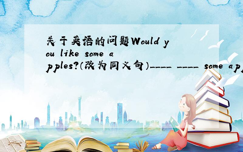 关于英语的问题Would you like some apples?（改为同义句）____ ____ some appl