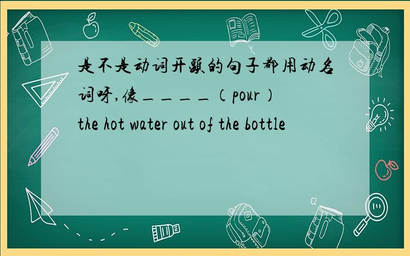 是不是动词开头的句子都用动名词呀,像____（pour）the hot water out of the bottle