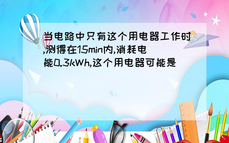 当电路中只有这个用电器工作时,测得在15min内,消耗电能0.3kWh,这个用电器可能是 ( )