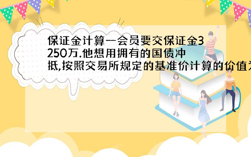 保证金计算一会员要交保证金3250万.他想用拥有的国债冲抵,按照交易所规定的基准价计算的价值为4000万；另外他在交易所