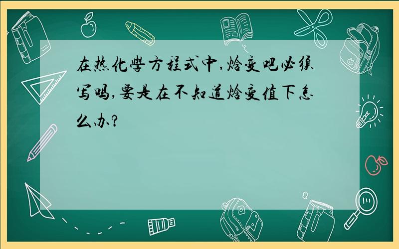 在热化学方程式中,焓变吧必须写吗,要是在不知道焓变值下怎么办?