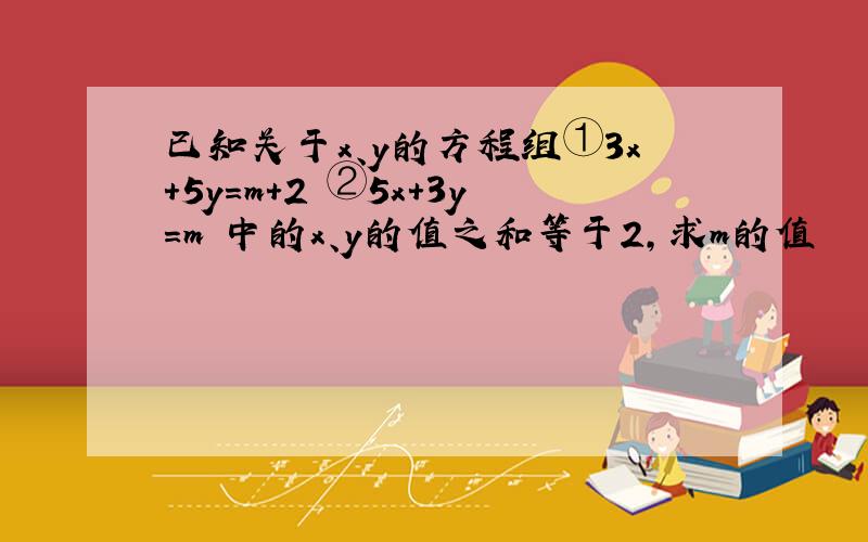 已知关于x、y的方程组①3x+5y=m+2 ②5x+3y=m 中的x、y的值之和等于2,求m的值