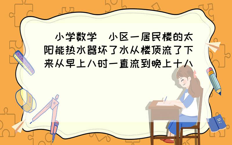 （小学数学）小区一居民楼的太阳能热水器坏了水从楼顶流了下来从早上八时一直流到晚上十八