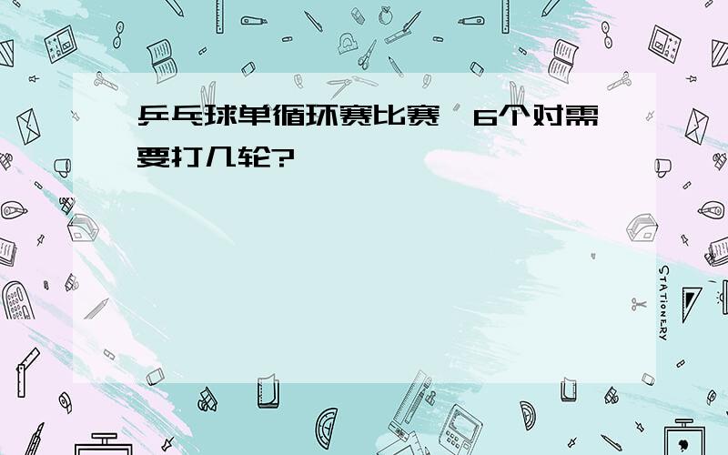 乒乓球单循环赛比赛,6个对需要打几轮?