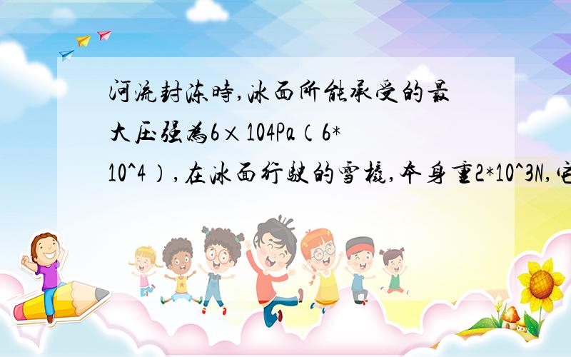 河流封冻时,冰面所能承受的最大压强为6×104Pa（6*10^4）,在冰面行驶的雪橇,本身重2*10^3N,它与冰面的接