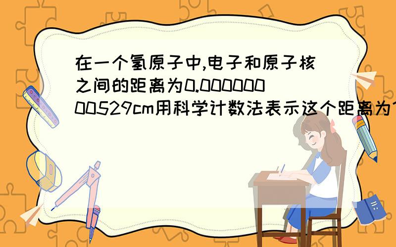 在一个氢原子中,电子和原子核之间的距离为0.00000000529cm用科学计数法表示这个距离为?并求它的纳米是?