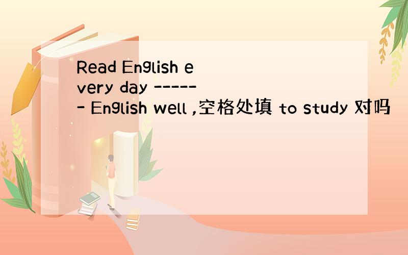 Read English every day ------ English well ,空格处填 to study 对吗