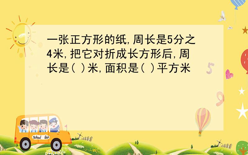 一张正方形的纸,周长是5分之4米,把它对折成长方形后,周长是( )米,面积是( )平方米