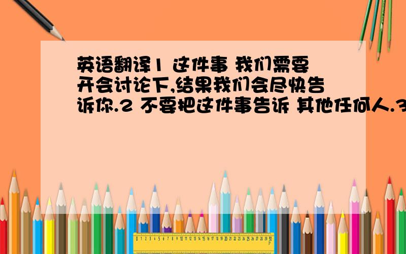 英语翻译1 这件事 我们需要开会讨论下,结果我们会尽快告诉你.2 不要把这件事告诉 其他任何人.3 我给你几份文件看看,